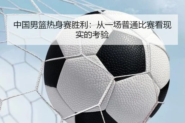 中国男篮热身赛胜利：从一场普通比赛看现实的考验